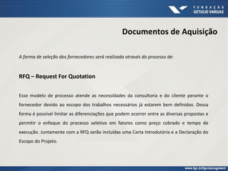 Documentos de Aquisição
A forma de seleção dos fornecedores será realizada através do processo de:
RFQ – Request For Quotation
Esse modelo de processo atende as necessidades da consultoria e do cliente perante o
fornecedor devido ao escopo dos trabalhos necessários já estarem bem definidos. Dessa
forma é possível limitar as diferenciações que podem ocorrer entre as diversas propostas e
permitir o enfoque do processo seletivo em fatores como preço cobrado e tempo de
execução. Juntamente com a RFQ serão incluídas uma Carta Introdutória e a Declaração do
Escopo do Projeto.
 