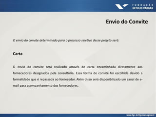 Envio do Convite
O envio do convite determinado para o processo seletivo desse projeto será:
Carta
O envio do convite será realizado através de carta encaminhada diretamente aos
fornecedores designados pela consultoria. Essa forma de convite foi escolhida devido a
formalidade que é repassada ao fornecedor. Além disso será disponibilizado um canal de e-
mail para acompanhamento dos fornecedores.
 