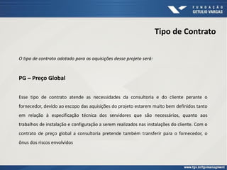 Tipo de Contrato
O tipo de contrato adotado para as aquisições desse projeto será:
PG – Preço Global
Esse tipo de contrato atende as necessidades da consultoria e do cliente perante o
fornecedor, devido ao escopo das aquisições do projeto estarem muito bem definidos tanto
em relação à especificação técnica dos servidores que são necessários, quanto aos
trabalhos de instalação e configuração a serem realizados nas instalações do cliente. Com o
contrato de preço global a consultoria pretende também transferir para o fornecedor, o
ônus dos riscos envolvidos
 