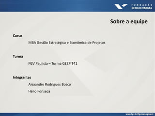 Sobre a equipe
Curso
MBA Gestão Estratégica e Econômica de Projetos
Turma
FGV Paulista – Turma GEEP T41
Integrantes
Alexandre Rodrigues Bosco
Hélio Fonseca
 
