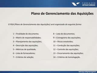 Plano de Gerenciamento das Aquisições
1 – Finalidade do documento;
2 – Matriz de responsabilidades;
3 – Planejamento das aquisições;
4 – Descrição das aquisições;
5 – Métricas de qualidade;
6 – Lista de fornecedores;
7 – Critérios de seleção;
8 – Lista de documentos;
9 – Cronograma das aquisições;
10 – Riscos envolvidos;
11 – Condução das aquisições;
12 – Controle das aquisições;
13 – Encerramento das aquisições;
14 – Critérios de homologação.
O PGA (Plano de Gerenciamento das Aquisições) será organizado da seguinte forma:
 