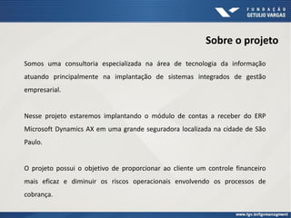Sobre o projeto
Somos uma consultoria especializada na área de tecnologia da informação
atuando principalmente na implantação de sistemas integrados de gestão
empresarial.
Nesse projeto estaremos implantando o módulo de contas a receber do ERP
Microsoft Dynamics AX em uma grande seguradora localizada na cidade de São
Paulo.
O projeto possui o objetivo de proporcionar ao cliente um controle financeiro
mais eficaz e diminuir os riscos operacionais envolvendo os processos de
cobrança.
 