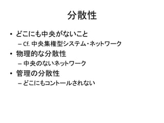 分散性
• どこにも中央がないこと
– Cf. 中央集権型システム・ネットワーク
• 物理的な分散性
– 中央のないネットワーク
• 管理の分散性
– どこにもコントールされない
 