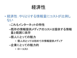 経済性
• 経済性：やりとりする情報量にコストが比例し
ない
–これもインターネットの特性
–既存の情報提供メディアのコストは提供する情報
量と範囲に依存
–個人にとっての魅力
• 個人のとっては初めての情報提供メディア
–企業にとっての魅力的
• ローコスト
 