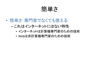簡単さ
• 簡単さ：専門家でなくても使える
– これはインターネットにはない特性
• インターネットは計算機専門家のための技術
• Webは非計算機専門家のための技術
 