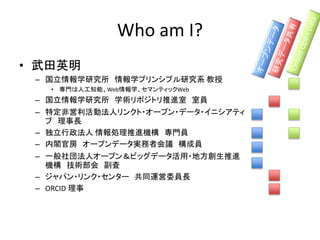 Who am I?
• 武田英明
– 国立情報学研究所 情報学プリンシプル研究系 教授
• 専門は人工知能、Web情報学、セマンティックWeb
– 国立情報学研究所 学術リポジトリ推進室 室員
– 特定非営利活動法人リンクト・オープン・データ・イニシアティ
ブ 理事長
– 独立行政法人 情報処理推進機構 専門員
– 内閣官房 オープンデータ実務者会議 構成員
– 一般社団法人オープン＆ビッグデータ活用・地方創生推進
機構 技術部会 副査
– ジャパン・リンク・センター 共同運営委員長
– ORCID 理事
 