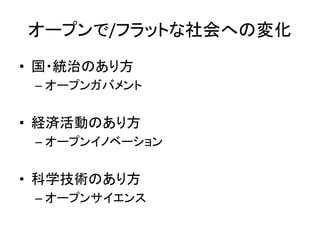 オープンで/フラットな社会への変化
• 国・統治のあり方
– オープンガバメント
• 経済活動のあり方
– オープンイノベーション
• 科学技術のあり方
– オープンサイエンス
 