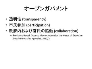 オープンガバメント
• 透明性 (transparency)
• 市民参加 (participation)
• 政府内および官民の協働 (collaboration)
– President Barack Obama, Memorandum for the Heads of Executive
Departments and Agencies, 2012/2
 