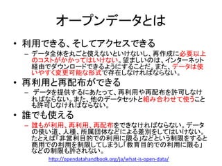 オープンデータとは
• 利用できる、そしてアクセスできる
– データ全体を丸ごと使えないといけないし、再作成に必要以上
のコストがかかってはいけない。望ましいのは、インターネット
経由でダウンロードできるようにすることだ。また、データは使
いやすく変更可能な形式で存在しなければならない。
• 再利用と再配布ができる
– データを提供するにあたって、再利用や再配布を許可しなけ
ればならない。また、他のデータセットと組み合わせて使うこと
も許可しなければならない。
• 誰でも使える
– 誰もが利用、再利用、再配布をできなければならない。データ
の使い道、人種、所属団体などによる差別をしてはいけない。
たとえば「非営利目的での利用に限る」などという制限をすると
商用での利用を制限してしまうし「教育目的での利用に限る」
などの制限も許されない。
http://opendatahandbook.org/ja/what-is-open-data/
 