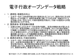 電子行政オープンデータ戦略
• １．透明性・信頼性の向上
– 公共データが二次利用可能な形で提供されることにより、国民が自ら又は民
間のサービスを通じて、政府の政策等に関して十分な分析、判断を行うこと
が可能になる。それにより、行政の透明性が高まり、行政への国民からの信
頼を高めることができる。
• ２．国民参加・官民協働の推進
– 広範な主体による公共データの活用が進展し、官民の情報共有が図られる
ことにより、官民の協働による公共サービスの提供、さらには行政が提供し
た情報による民間サービスの創出が促進される。これにより、創意工夫を活
かした多様な公共サービスが迅速かつ効率的に提供され、厳しい財政状況、
諸活動におけるニーズや価値観の多様化、情報通信技術の高度化等我が
国を取り巻く諸状況にも適切に対応することができる。
• ３．経済の活性化・行政の効率化
– 公共データを二次利用可能な形で提供することにより、市場における編集、
加工、分析等の各段階を通じて、様々な新ビジネスの創出や企業活動の効
率化等が促され、我が国全体の経済活性化が図られる。また、国や地方公
共団体においても、政策決定等において公共データを用いて分析等を行うこ
とで、業務の効率化、高度化が図られる。
電子行政オープンデータ戦略に関する提言, 2012年（平成24年）６月20日電子行政に関するタスクフォース
 