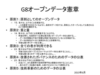 G8オープンデータ憲章
• 原則１：原則としてのオープンデータ
– １５．我々は、以下のことを実施する。
• …この憲章で示されているように、政府のデータ全ては、原則としてオープン化して公表される
という期待を醸成する。
• 原則２：質と量
– １８．我々は、以下のことを実施することとする。
• 時宜を得た、包括的かつ正確な質の高いオープンデータを公表する。…
• …データの情報は平易で明瞭な用語で記述されていることを保証する。
• …データの特性が十分に説明されることを確保する。
• 可能な限り早くデータを公表し、…
• 原則３：全ての者が利用できる
– ２２．我々は以下のことを実施する。
• 可能であればオープンなフォーマットでデータを公表することとし、…
• 可能な限り多くのデータを公表することとし、…
• 原則４：改善されたガバナンスのためのデータの公表
– ２５．我々は以下のことを実施する。
• お互いに、また国家間で技術的専門性と経験を共有することにより…
• …我々のデータ収集や基準、公表プロセスについて透明化する
• 原則５：技術革新のためのデータの公表
2013年6月
 