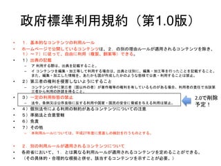 政府標準利用規約（第1.0版）
• １．基本的なコンテンツの利用ルール
• ホームページで公開しているコンテンツは、２．の別の理由ルールが適用されるコンテンツを除き、
１）～７）に従って、自由に利用（複製、翻案等）できる。
• １）出典の記載
– ア 利用する際は、出典を記載すること。
– イ コンテンツを編集・加工等して利用する場合は、出典とは別に、編集・加工等を行ったことを記載すること。
また、編集・加工した情報を、あたかも国が作成したかのような態様で公表・利用することは禁止。
• ２）第三者の権利を侵害しないようにすること
– コンテンツの中に第三者（国以外の者）が著作権等の権利を有しているものがある場合、利用者の責任で当該第
三者から利用の許諾を得ること。
• ３）一定の利用形態の禁止
– 法令、条例又は公序良俗に反する利用や国家・国民の安全に脅威を与える利用は禁止。
• ４）個別法令による利用の制約があるコンテンツについての注意
• ５）準拠法と合意管轄
• ６）免責
• ７）その他
– 本利用ルールについては、平成27年度に見直しの検討を行うものとする。
• ２．別の利用ルールが適用されるコンテンツについて
• 各府省において、１．とは異なる利用ルールが適用されるコンテンツを定めることができる。
• （その具体的・合理的な根拠と併せ、該当するコンテンツを示すことが必要。）
2.0で削除
予定！
 