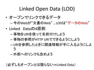 Linked Open Data (LOD)
• オープンでリンクできるデータ
– 今のWebが“文書のWeb” 、LODは“データのWeb”
• Linked Dataの4原則
– 事物をURIを使って名前付けしよう
– 事物の参照がHTTP URIでできるようにしよう
– URIを参照したときに関連情報が手に入るようにしよ
う
– 外部へのリンクも含めよう
（必ずしもオープンとは限らない⇒Linked Data）
 