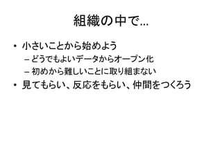 組織の中で…
• 小さいことから始めよう
– どうでもよいデータからオープン化
– 初めから難しいことに取り組まない
• 見てもらい、反応をもらい、仲間をつくろう
 