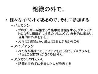 組織の外で…
• 様々なイベントがあるので、それに参加する
– ハッカソン
• プログラマーが集まって集中的作業をする。プロジェク
トのように組織的にするのではなくて、自発的に集まり、
自発的に作業をする。
• 元々は1週間とか、最近は1日とか短いものも
– アイデアソン
• みんなが集まって、アイデアを出し合う。プログラムを
作るところまで行かなくてもいい。
– アンカンファレンス
• 話題を決めずに発表した人が発表する
 