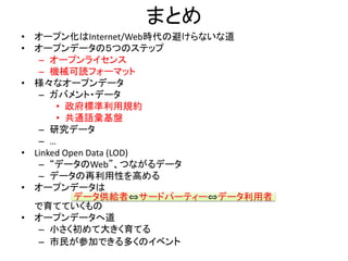 まとめ
• オープン化はInternet/Web時代の避けらないな道
• オープンデータの５つのステップ
– オープンライセンス
– 機械可読フォーマット
• 様々なオープンデータ
– ガバメント・データ
• 政府標準利用規約
• 共通語彙基盤
– 研究データ
– …
• Linked Open Data (LOD)
– “データのWeb”、つながるデータ
– データの再利用性を高める
• オープンデータは
データ供給者⇔サードパーティー⇔データ利用者
で育てていくもの
• オープンデータへ道
– 小さく初めて大きく育てる
– 市民が参加できる多くのイベント
 