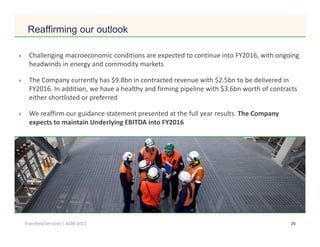 Click to edit Master title style
26Transfield Services | AGM 2015
Reaffirming our outlook
Challenging macroeconomic conditions are expected to continue into FY2016, with ongoing
headwinds in energy and commodity markets
The Company currently has $9.8bn in contracted revenue with $2.5bn to be delivered in
FY2016. In addition, we have a healthy and firming pipeline with $3.6bn worth of contracts
either shortlisted or preferred
We reaffirm our guidance statement presented at the full year results. The Company
expects to maintain Underlying EBITDA into FY2016
 