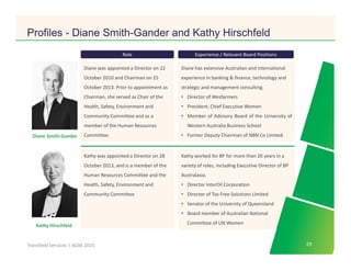 Click to edit Master title style
29Transfield Services | AGM 2015
Kathy Hirschfeld
Kathy was appointed a Director on 28
October 2013, and is a member of the
Human Resources Committee and the
Health, Safety, Environment and
Community Committee
Diane Smith-Gander
Diane was appointed a Director on 22
October 2010 and Chairman on 25
October 2013. Prior to appointment as
Chairman, she served as Chair of the
Health, Safety, Environment and
Community Committee and as a
member of the Human Resources
Committee.
Role Experience / Relevant Board Positions
Diane has extensive Australian and international
experience in banking & finance, technology and
strategic and management consulting.
• Director of Wesfarmers
• President, Chief Executive Women
• Member of Advisory Board of the University of
Western Australia Business School
• Former Deputy Chairman of NBN Co Limited
Kathy worked for BP for more than 20 years in a
variety of roles, including Executive Director of BP
Australasia.
• Director InterOil Corporation
• Director of Tox Free Solutions Limited
• Senator of the University of Queensland
• Board member of Australian National
Committee of UN Women
29
Profiles - Diane Smith-Gander and Kathy Hirschfeld
 