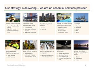 Click to edit Master title style
6Transfield Services | AGM 2015
Oil and gas
Oil and gas
Woodside
Caltex
QGC
Santos
Welfare-led approach to
Immigration
Facilities management
and welfare services
Safer roads
Hills M2 Motorway
Lane Cove Tunnel
City Link East Link
Presidio Parkway in the
USA
Broad Defence footprint
Department of
Defence in VIC, SA,
Tasmania, WA and NT
40-year oil and gas
footprint across United
States
Chevron
ExxonMobil
Valero
Industry leader in
facilities management
NSW Housing
NSW Schools
Services to health,
education and social
Austin Health
Gold Coast University
Hospital
Newcastle University
Our strategy is delivering – we are an essential services provider
Reliable public transport
Sydney’s Harbour City
Ferries
Light City Buses
Brisbane Airport Rail
Link.
Project management
expertise
Dexus
Star City
Services to, water, utilities
and telecommunications
NBN in Australia
UFB in NZ
Sydney Water
Melbourne Water
 