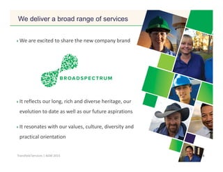 Click to edit Master title style
8Transfield Services | AGM 2015
We are excited to share the new company brand
It reflects our long, rich and diverse heritage, our
evolution to date as well as our future aspirations
It resonates with our values, culture, diversity and
practical orientation
We deliver a broad range of services
 