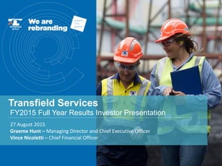 Transfield Services
27 August 2015
Graeme Hunt – Managing Director and Chief Executive Officer
Vince Nicoletti – Chief Financial Officer
FY2015 Full Year Results Investor Presentation
 