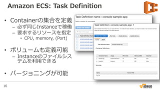 16
Amazon ECS: Task Definition
• Containerの集合を定義
– 必ず同じInstanceで稼働
– 要求するリソースを指定
• CPU, memory, (Port)
• ボリュームも定義可能
– Instanceのファイルシス
テムを利用できる
• バージョニングが可能
 