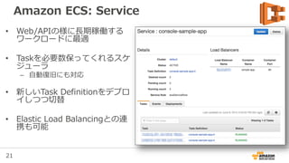 21
Amazon ECS: Service
• Web/APIの様に長期稼働する
ワークロードに最適
• Taskを必要数保ってくれるスケ
ジューラ
– 自動復旧にも対応
• 新しいTask Definitionをデプロ
イしつつ切替
• Elastic Load Balancingとの連
携も可能
 