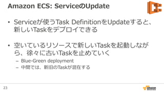 23
Amazon ECS: ServiceのUpdate
• Serviceが使うTask DefinitionをUpdateすると、
新しいTaskをデプロイできる
• 空いているリソースで新しいTaskを起動しなが
ら、徐々に古いTaskを止めていく
– Blue-Green deployment
– 中間では、新旧のTaskが混在する
 
