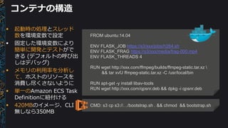 コンテナの構造
FROM ubuntu:14.04
ENV FLASK_JOB https://s3/xxx/jobs/h264.sh
ENV FLASK_FRAG https://s3/xxx/media/frag-000.mp4
ENV FLASK_THREADS 4
RUN wget http://xxx.com/ffmpeg/builds/ffmpeg-static.tar.xz 
&& tar xvfJ ffmpeg-static.tar.xz -C /usr/local/bin
RUN apt-get -y install libav-tools
RUN wget http://xxx.com/qpsnr.deb && dpkg -i qpsnr.deb
 起動時の処理とスレッド
数を環境変数で設定
 固定した環境変数により
簡単に開発とテストがで
きる (デフォルトの呼び出
しはデバッグ)
 メモリの利用率を分析し
て、ホストのリソースを
消費し尽くさないように
 単一のAmazon ECS Task
Definitionに紐付ける
 420MBのイメージ、CLI
無しなら350MB
CMD: s3 cp s3://…/bootstrap.sh . && chmod && bootstrap.sh
 