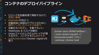 コンテナのデプロイパイプライン
docker save 2408e7a48bac 
| sudo docker-squash -t 
transcode-toolkit:1.01s 
-verbose | docker load
 ロジックを起動処理で開始するので、
非常に単純
 Kitematicが役立つ
 容量削減と高速なデプロイのために、
静的リンクしたバイナリを使う
 自動化も可能だし、手動でもいい
 Webhooks & ビルド自動化
 Unionファイルシステムのレイヤが増
えるので、コンテナをSquashする
 publicかprivateのDocker registryを
使う
 