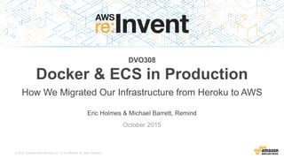 © 2015, Amazon Web Services, Inc. or its Affiliates. All rights reserved.
Eric Holmes & Michael Barrett, Remind
October 2015
DVO308
Docker & ECS in Production
How We Migrated Our Infrastructure from Heroku to AWS
 