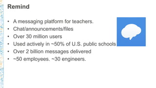 Remind
• A messaging platform for teachers.
• Chat/announcements/files
• Over 30 million users
• Used actively in ~50% of U.S. public schools
• Over 2 billion messages delivered
• ~50 employees. ~30 engineers.
 