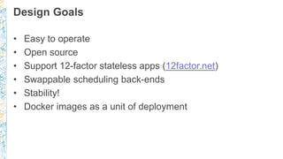 Design Goals
• Easy to operate
• Open source
• Support 12-factor stateless apps (12factor.net)
• Swappable scheduling back-ends
• Stability!
• Docker images as a unit of deployment
 