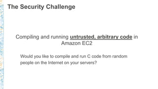 The Security Challenge
Compiling and running untrusted, arbitrary code in
Amazon EC2
Would you like to compile and run C code from random
people on the Internet on your servers?
 