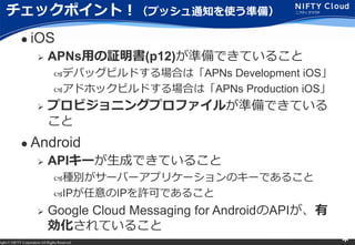 right ? NIFTY Corporation All Rights Reserved. *
åݥȣץå֪ͨʹʂ䣩
? iOS
? APNsä^(p12)ʂǤƤ뤳
?ǥХåӥɤϤϡAPNs Development iOS
?ɥۥåӥɤϤϡAPNs Production iOS
? ץӥ˥󥰥ץե뤬ʂǤƤ

? Android
? API`ɤǤƤ뤳
?Ne`Щ`ץꥱ`Υ`Ǥ뤳
?IPIPSɤǤ뤳
? Google Cloud Messaging for AndroidAPI
Ƥ뤳
 
