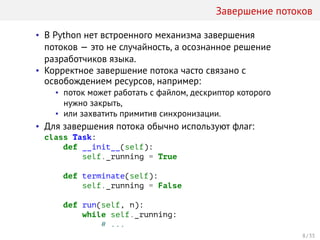 Завершение потоков
• В Python нет встроенного механизма завершения
потоков — это не случайность, а осознанное решение
разработчиков языка.
• Корректное завершение потока часто связано с
освобождением ресурсов, например:
• поток может работать с файлом, дескриптор которого
нужно закрыть,
• или захватить примитив синхронизации.
• Для завершения потока обычно используют флаг:
class Task:
def __init__(self):
self._running = True
def terminate(self):
self._running = False
def run(self, n):
while self._running:
# ...
8 / 33
 
