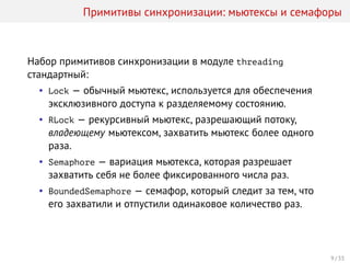 Примитивы синхронизации: мьютексы и семафоры
Набор примитивов синхронизации в модуле threading
стандартный:
• Lock — обычный мьютекс, используется для обеспечения
эксклюзивного доступа к разделяемому состоянию.
• RLock — рекурсивный мьютекс, разрешающий потоку,
владеющему мьютексом, захватить мьютекс более одного
раза.
• Semaphore — вариация мьютекса, которая разрешает
захватить себя не более фиксированного числа раз.
• BoundedSemaphore — семафор, который следит за тем, что
его захватили и отпустили одинаковое количество раз.
9 / 33
 