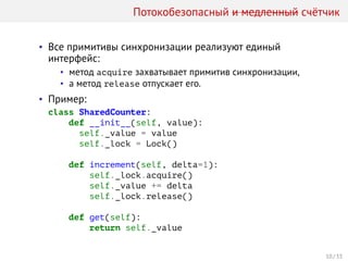 Потокобезопасный и медленный счётчик
• Все примитивы синхронизации реализуют единый
интерфейс:
• метод acquire захватывает примитив синхронизации,
• а метод release отпускает его.
• Пример:
class SharedCounter:
def __init__(self, value):
self._value = value
self._lock = Lock()
def increment(self, delta=1):
self._lock.acquire()
self._value += delta
self._lock.release()
def get(self):
return self._value
10 / 33
 