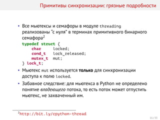 Примитивы синхронизации: грязные подробности
• Все мьютексы и семафоры в модуле threading
реализованы “с нуля” в терминах примитивного бинарного
семафора2
typedef struct {
char locked;
cond_t lock_released;
mutex_t mut;
} lock_t;
• Мьютекс mut используется только для синхронизации
доступа к полю locked.
• Забавное следствие: для мьютекса в Python не определено
понятие владеющего потока, то есть поток может отпустить
мьютекс, не захваченный им.
2
http://bit.ly/cpython-thread
11 / 33
 