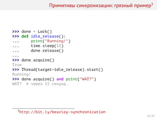Примитивы синхронизации: грязный пример3
>>> done = Lock()
>>> def idle_release():
... print("Running!")
... time.sleep(15)
... done.release()
...
>>> done.acquire()
True
>>> Thread(target=idle_release).start()
Running!
>>> done.acquire() and print("WAT?")
WAT? # через 15 секунд.
3
http://bit.ly/beazley-synchronization
12 / 33
 