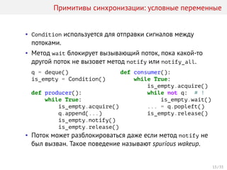 Примитивы синхронизации: условные переменные
• Condition используется для отправки сигналов между
потоками.
• Метод wait блокирует вызывающий поток, пока какой-то
другой поток не вызовет метод notify или notify_all.
q = deque()
is_empty = Condition()
def producer():
while True:
is_empty.acquire()
q.append(...)
is_empty.notify()
is_empty.release()
def consumer():
while True:
is_empty.acquire()
while not q: # !
is_empty.wait()
... = q.popleft()
is_empty.release()
• Поток может разблокироваться даже если метод notify не
был вызван. Такое поведение называют spurious wakeup.
13 / 33
 