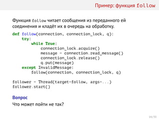 Пример: функция follow
Функция follow читает сообщения из переданного ей
соединения и кладёт их в очередь на обработку.
def follow(connection, connection_lock, q):
try:
while True:
connection_lock.acquire()
message = connection.read_message()
connection_lock.release()
q.put(message)
except InvalidMessage:
follow(connection, connection_lock, q)
follower = Thread(target=follow, args=...)
follower.start()
Вопрос
Что может пойти не так?
14 / 33
 