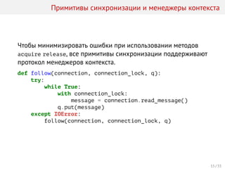 Примитивы синхронизации и менеджеры контекста
Чтобы минимизировать ошибки при использовании методов
acquire release, все примитивы синхронизации поддерживают
протокол менеджеров контекста.
def follow(connection, connection_lock, q):
try:
while True:
with connection_lock:
message = connection.read_message()
q.put(message)
except IOError:
follow(connection, connection_lock, q)
15 / 33
 