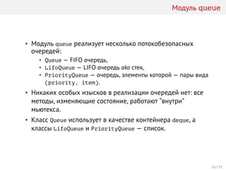 Модуль queue
• Модуль queue реализует несколько потокобезопасных
очередей:
• Queue — FIFO очередь,
• LifoQueue — LIFO очередь aka стек,
• PriorityQueue — очередь, элементы которой — пары вида
(priority, item).
• Никаких особых изысков в реализации очередей нет: все
методы, изменяющие состояние, работают “внутри”
мьютекса.
• Класс Queue использует в качестве контейнера deque, а
классы LifoQueue и PriorityQueue — список.
16 / 33
 