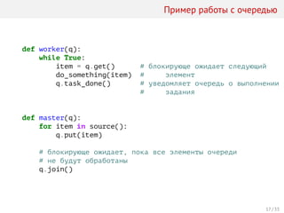 Пример работы с очередью
def worker(q):
while True:
item = q.get() # блокирующе ожидает следующий
do_something(item) # элемент
q.task_done() # уведомляет очередь о выполнении
# задания
def master(q):
for item in source():
q.put(item)
# блокирующе ожидает, пока все элементы очереди
# не будут обработаны
q.join()
17 / 33
 