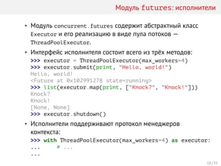 Модуль futures: исполнители
• Модуль concurrent.futures содержит абстрактный класс
Executor и его реализацию в виде пула потоков —
ThreadPoolExecutor.
• Интерфейс исполнителя состоит всего из трёх методов:
>>> executor = ThreadPoolExecutor(max_workers=4)
>>> executor.submit(print, "Hello, world!")
Hello, world!
<Future at 0x102991278 state=running>
>>> list(executor.map(print, ["Knock?", "Knock!"]))
Knock?
Knock!
[None, None]
>>> executor.shutdown()
• Исполнители поддерживают протокол менеджеров
контекста:
>>> with ThreadPoolExecutor(max_workers=4) as executor:
... # ...
...
18 / 33
 
