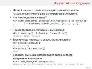Модуль futures: будущее
• Метод Executor.submit возвращает экземпляр класса
Future, инкапсулирующего асинхронные вычисления.
• Что можно делать с Future?
>>> with ThreadPoolExecutor(max_workers=4) as executor:
... f = executor.submit(sorted, [4, 3, 1, 2])
...
• Поинтересоваться состоянием вычисления:
>>> f.running(), f.done(), f.cancelled()
(False, True, False)
• Блокирующе подождать результата вычисления:
>>> print(f.result())
[1, 2, 3, 4]
>>> print(f.exception())
None
• Добавить функцию, которая будет вызвана после
завершения вычисления:
>>> f.add_done_callback(print)
<Future at 0x102edaac8 state=finished returned list>
19 / 33
 