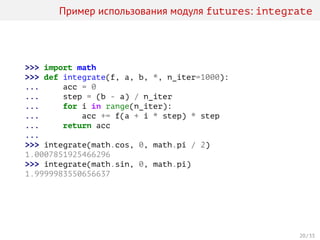 Пример использования модуля futures: integrate
>>> import math
>>> def integrate(f, a, b, *, n_iter=1000):
... acc = 0
... step = (b - a) / n_iter
... for i in range(n_iter):
... acc += f(a + i * step) * step
... return acc
...
>>> integrate(math.cos, 0, math.pi / 2)
1.0007851925466296
>>> integrate(math.sin, 0, math.pi)
1.9999983550656637
20 / 33
 