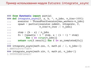 Пример использования модуля futures: integrate_async
>>> from functools import partial
>>> def integrate_async(f, a, b, *, n_jobs, n_iter=1000):
... executor = ThreadPoolExecutor(max_workers=n_jobs)
... spawn = partial(executor.submit, integrate, f,
... n_iter=n_iter // n_jobs)
...
... step = (b - a) / n_jobs
... fs = [spawn(a + i * step, a + (i + 1) * step)
... for i in range(n_jobs)]
... return sum(f.result() for f in as_completed(fs))
...
>>> integrate_async(math.cos, 0, math.pi / 2, n_jobs=2)
1.0003926476775074
>>> integrate_async(math.sin, 0, math.pi, n_jobs=2)
1.9999995887664657
21 / 33
 
