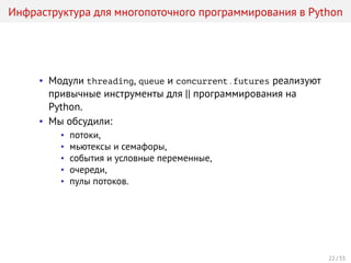 Инфраструктура для многопоточного программирования в Python
• Модули threading, queue и concurrent.futures реализуют
привычные инструменты для || программирования на
Python.
• Мы обсудили:
• потоки,
• мьютексы и семафоры,
• события и условные переменные,
• очереди,
• пулы потоков.
22 / 33
 